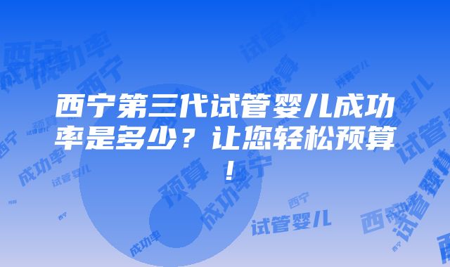 西宁第三代试管婴儿成功率是多少？让您轻松预算！