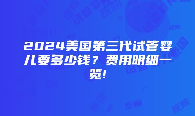 2024美国第三代试管婴儿要多少钱？费用明细一览!