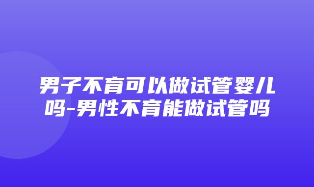 男子不育可以做试管婴儿吗-男性不育能做试管吗