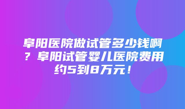 阜阳医院做试管多少钱啊？阜阳试管婴儿医院费用约5到8万元！