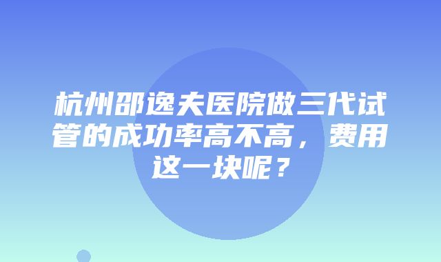 杭州邵逸夫医院做三代试管的成功率高不高，费用这一块呢？