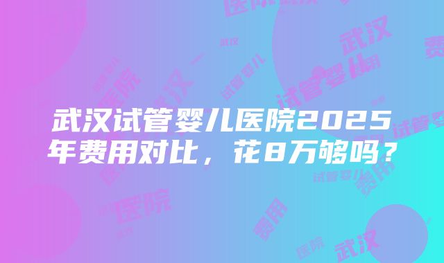 武汉试管婴儿医院2025年费用对比，花8万够吗？