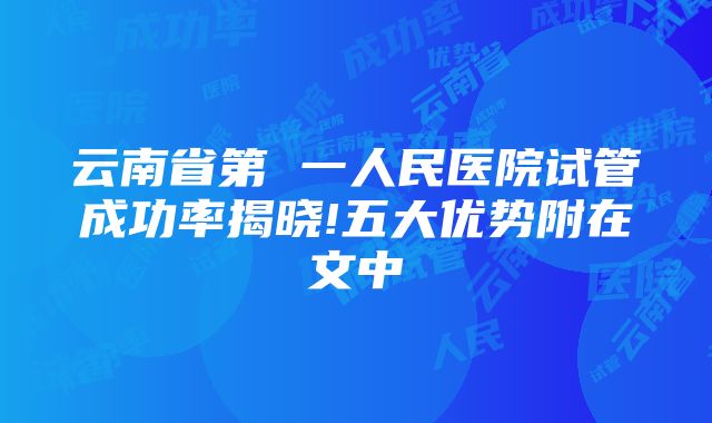 云南省第 一人民医院试管成功率揭晓!五大优势附在文中