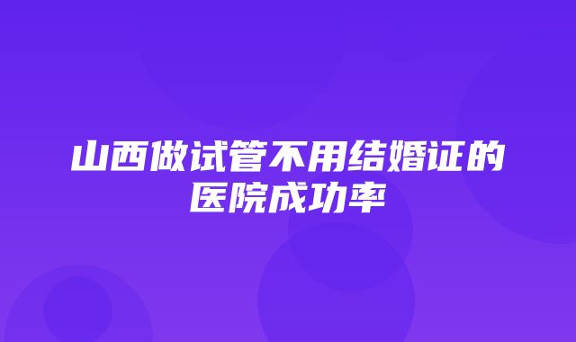 山西做试管不用结婚证的医院成功率