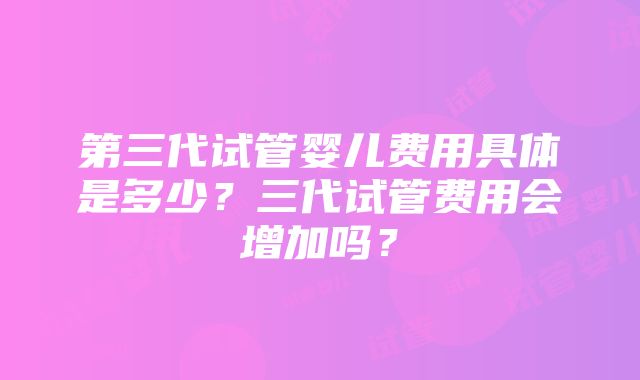 第三代试管婴儿费用具体是多少？三代试管费用会增加吗？