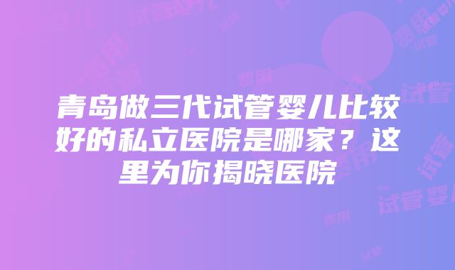 青岛做三代试管婴儿比较好的私立医院是哪家？这里为你揭晓医院