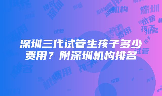 深圳三代试管生孩子多少费用？附深圳机构排名