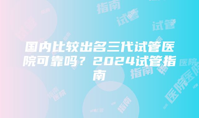 国内比较出名三代试管医院可靠吗？2024试管指南