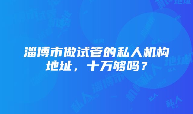 淄博市做试管的私人机构地址，十万够吗？