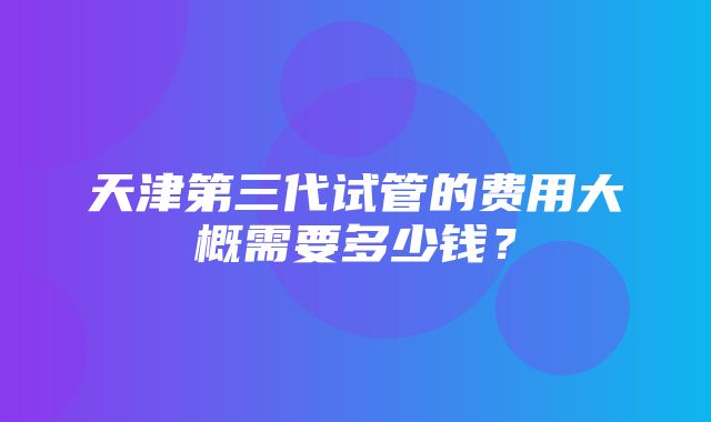 天津第三代试管的费用大概需要多少钱？