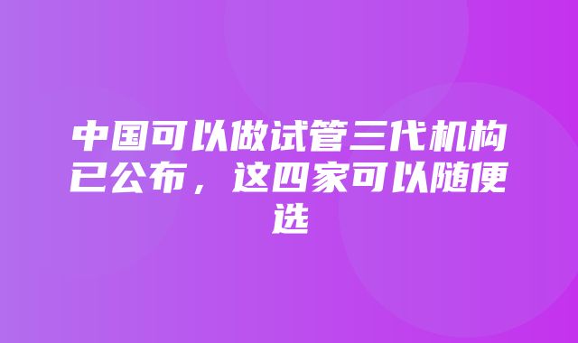 中国可以做试管三代机构已公布，这四家可以随便选