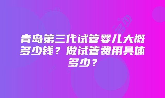 青岛第三代试管婴儿大概多少钱？做试管费用具体多少？