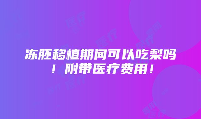 冻胚移植期间可以吃梨吗！附带医疗费用！