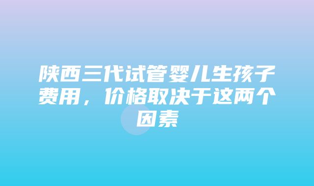 陕西三代试管婴儿生孩子费用，价格取决于这两个因素