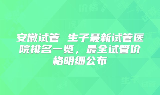 安徽试管 生子最新试管医院排名一览，最全试管价格明细公布