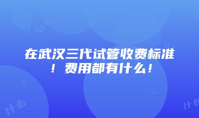 在武汉三代试管收费标准！费用都有什么！