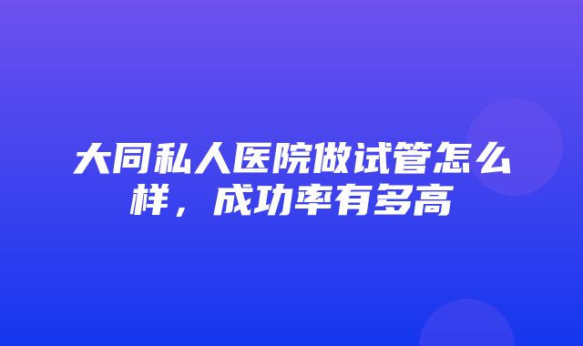 大同私人医院做试管怎么样，成功率有多高