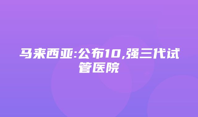 马来西亚:公布10,强三代试管医院