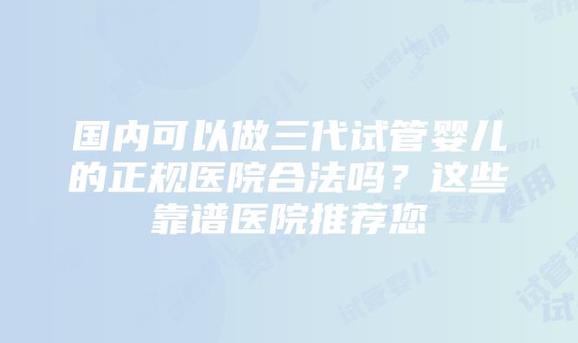 国内可以做三代试管婴儿的正规医院合法吗？这些靠谱医院推荐您