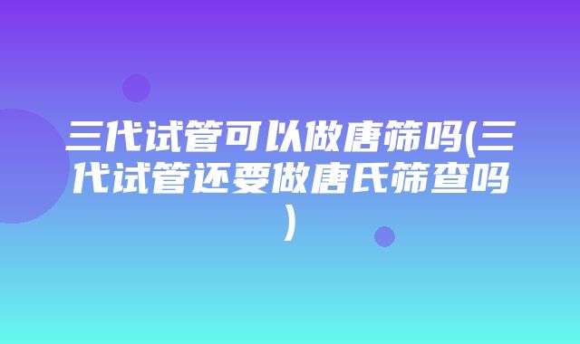 三代试管可以做唐筛吗(三代试管还要做唐氏筛查吗)