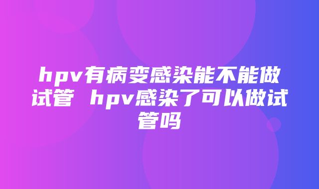 hpv有病变感染能不能做试管 hpv感染了可以做试管吗