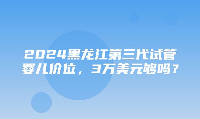 2024黑龙江第三代试管婴儿价位，3万美元够吗？