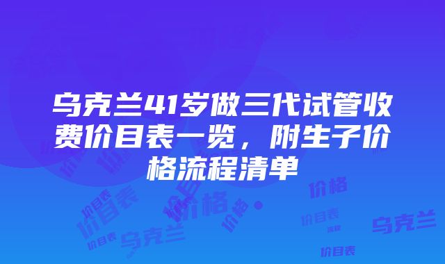 乌克兰41岁做三代试管收费价目表一览，附生子价格流程清单