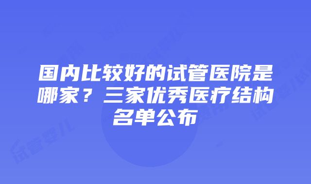 国内比较好的试管医院是哪家？三家优秀医疗结构名单公布