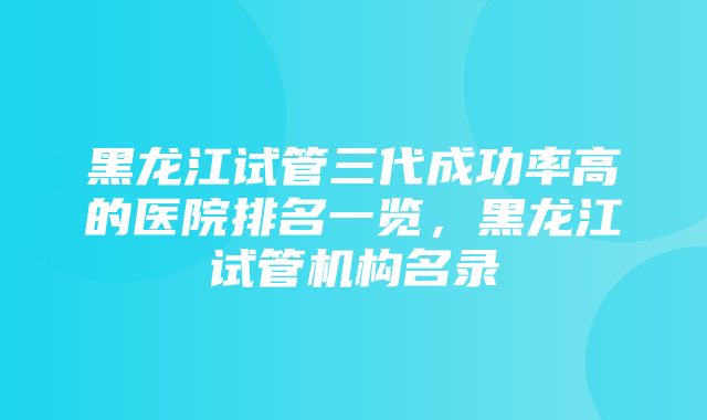 黑龙江试管三代成功率高的医院排名一览，黑龙江试管机构名录