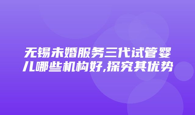 无锡未婚服务三代试管婴儿哪些机构好,探究其优势