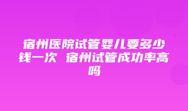 宿州医院试管婴儿要多少钱一次 宿州试管成功率高吗