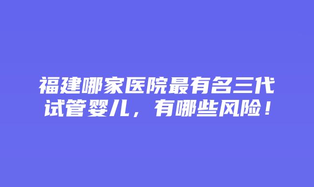 福建哪家医院最有名三代试管婴儿，有哪些风险！