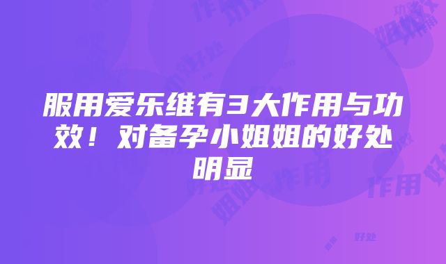 服用爱乐维有3大作用与功效！对备孕小姐姐的好处明显