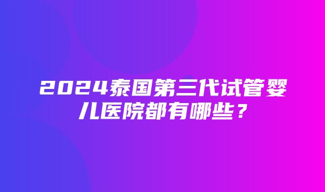 2024泰国第三代试管婴儿医院都有哪些？