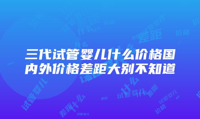 三代试管婴儿什么价格国内外价格差距大别不知道