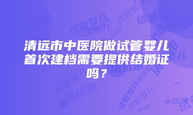 清远市中医院做试管婴儿首次建档需要提供结婚证吗？