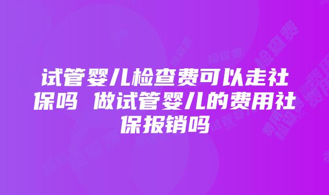 试管婴儿检查费可以走社保吗 做试管婴儿的费用社保报销吗