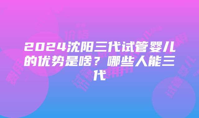 2024沈阳三代试管婴儿的优势是啥？哪些人能三代