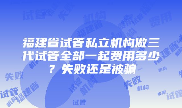 福建省试管私立机构做三代试管全部一起费用多少？失败还是被骗