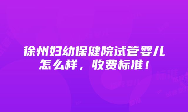 徐州妇幼保健院试管婴儿怎么样，收费标准！