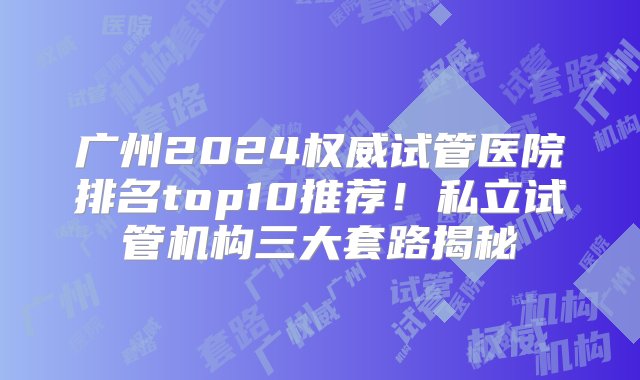 广州2024权威试管医院排名top10推荐！私立试管机构三大套路揭秘