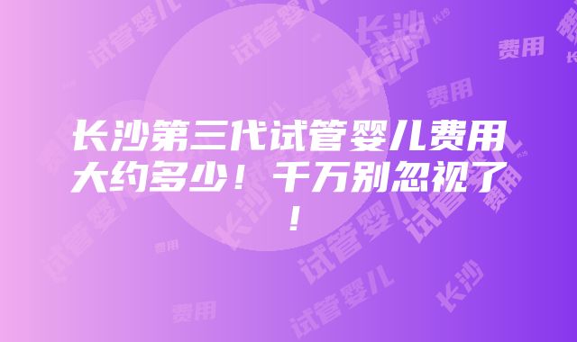 长沙第三代试管婴儿费用大约多少！千万别忽视了！