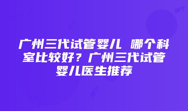 广州三代试管婴儿 哪个科室比较好？广州三代试管婴儿医生推荐