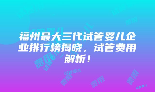 福州最大三代试管婴儿企业排行榜揭晓，试管费用解析！