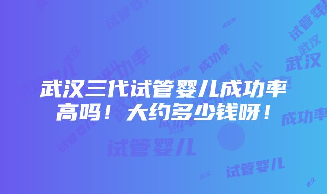 武汉三代试管婴儿成功率高吗！大约多少钱呀！