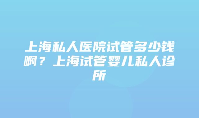 上海私人医院试管多少钱啊？上海试管婴儿私人诊所