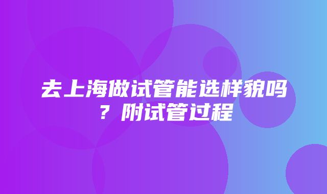 去上海做试管能选样貌吗？附试管过程