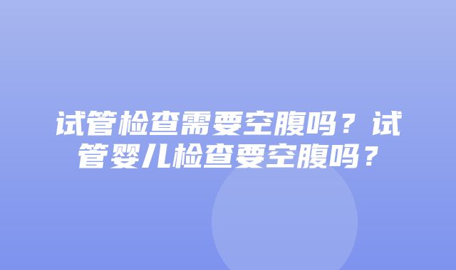 试管检查需要空腹吗？试管婴儿检查要空腹吗？