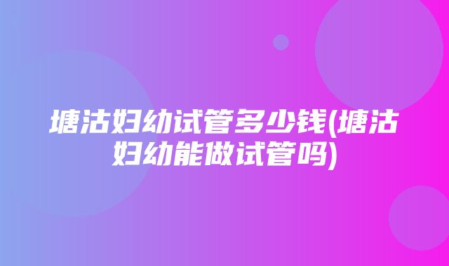 塘沽妇幼试管多少钱(塘沽妇幼能做试管吗)