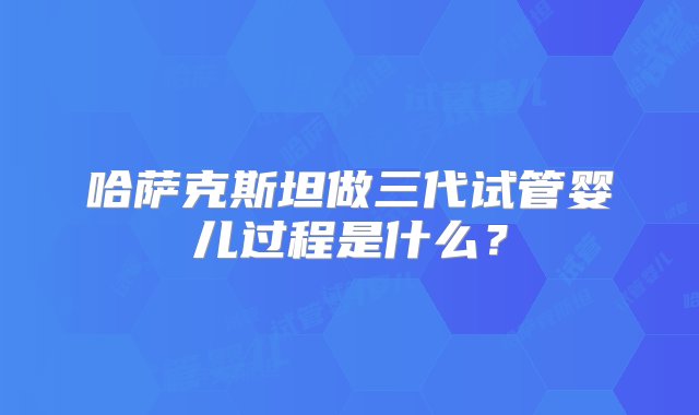 哈萨克斯坦做三代试管婴儿过程是什么？